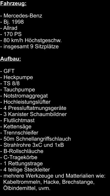 Fahrzeug:  	 - Mercedes-Benz			 - Bj. 1998			 - Allrad			 - 170 PS			 - 80 km/h Höchstgeschw.			 - insgesamt 9 Sitzplätze  Aufbau:  - GFT			 - Heckpumpe			 - TS 8/8			 - Tauchpumpe			 - Notstromaggregat			 - Hochleistungslüfter			 - 4 Pressluftatmungsgeräte			 - 3 Kanister Schaumbildner			 - Flutlichtmast			 - Kettensäge 			 - Trennschleifer			 - 50m Schnellangriffschlauch			 - Strahlrohre 3xC und 1xB			 - B-Rollschläuche			 - C-Tragekörbe			 - 1 Rettungstrage			 - 4 teilige Steckleiter			 - mehrere Werkzeuge und Matterialien wie:   Kabeltrommeln, Hacke, Brechstange,    Ölbindemittel, uvm.