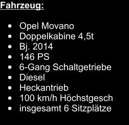 Fahrzeug:   •	Opel Movano	 •	Doppelkabine 4,5t 		 •	Bj. 2014		 •	146 PS	 •	6-Gang Schaltgetriebe •	Diesel •	Heckantrieb		 •	100 km/h Höchstgesch	 •	insgesamt 6 Sitzplätze