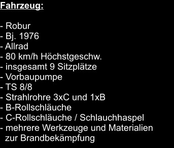 Fahrzeug:  	 - Robur			 - Bj. 1976			 - Allrad			 - 80 km/h Höchstgeschw.			 - insgesamt 9 Sitzplätze			 - Vorbaupumpe			 - TS 8/8			 - Strahlrohre 3xC und 1xB			 - B-Rollschläuche		 - C-Rollschläuche / Schlauchhaspel		 - mehrere Werkzeuge und Materialien    zur Brandbekämpfung