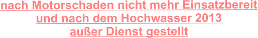 nach Motorschaden nicht mehr Einsatzbereit und nach dem Hochwasser 2013  außer Dienst gestellt