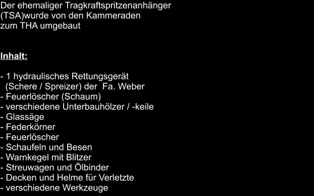 Der ehemaliger Tragkraftspritzenanhänger  (TSA)wurde von den Kammeraden  zum THA umgebaut   Inhalt:  - 1 hydraulisches Rettungsgerät    (Schere / Spreizer) der  Fa. Weber - Feuerlöscher (Schaum) - verschiedene Unterbauhölzer / -keile - Glassäge - Federkörner - Feuerlöscher - Schaufeln und Besen - Warnkegel mit Blitzer - Streuwagen und Ölbinder - Decken und Helme für Verletzte - verschiedene Werkzeuge