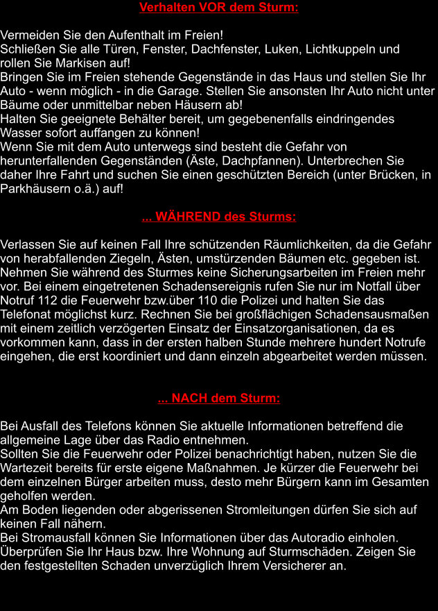 Verhalten VOR dem Sturm:  Vermeiden Sie den Aufenthalt im Freien! Schließen Sie alle Türen, Fenster, Dachfenster, Luken, Lichtkuppeln und      rollen Sie Markisen auf! Bringen Sie im Freien stehende Gegenstände in das Haus und stellen Sie Ihr Auto - wenn möglich - in die Garage. Stellen Sie ansonsten Ihr Auto nicht unter Bäume oder unmittelbar neben Häusern ab! Halten Sie geeignete Behälter bereit, um gegebenenfalls eindringendes Wasser sofort auffangen zu können! Wenn Sie mit dem Auto unterwegs sind besteht die Gefahr von herunterfallenden Gegenständen (Äste, Dachpfannen). Unterbrechen Sie daher Ihre Fahrt und suchen Sie einen geschützten Bereich (unter Brücken, in Parkhäusern o.ä.) auf!  ... WÄHREND des Sturms:  Verlassen Sie auf keinen Fall Ihre schützenden Räumlichkeiten, da die Gefahr von herabfallenden Ziegeln, Ästen, umstürzenden Bäumen etc. gegeben ist. Nehmen Sie während des Sturmes keine Sicherungsarbeiten im Freien mehr vor. Bei einem eingetretenen Schadensereignis rufen Sie nur im Notfall über Notruf 112 die Feuerwehr bzw.über 110 die Polizei und halten Sie das Telefonat möglichst kurz. Rechnen Sie bei großflächigen Schadensausmaßen mit einem zeitlich verzögerten Einsatz der Einsatzorganisationen, da es vorkommen kann, dass in der ersten halben Stunde mehrere hundert Notrufe eingehen, die erst koordiniert und dann einzeln abgearbeitet werden müssen.   ... NACH dem Sturm:  Bei Ausfall des Telefons können Sie aktuelle Informationen betreffend die allgemeine Lage über das Radio entnehmen. Sollten Sie die Feuerwehr oder Polizei benachrichtigt haben, nutzen Sie die Wartezeit bereits für erste eigene Maßnahmen. Je kürzer die Feuerwehr bei dem einzelnen Bürger arbeiten muss, desto mehr Bürgern kann im Gesamten geholfen werden. Am Boden liegenden oder abgerissenen Stromleitungen dürfen Sie sich auf keinen Fall nähern. Bei Stromausfall können Sie Informationen über das Autoradio einholen. Überprüfen Sie Ihr Haus bzw. Ihre Wohnung auf Sturmschäden. Zeigen Sie den festgestellten Schaden unverzüglich Ihrem Versicherer an.